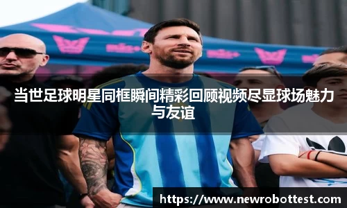 当世足球明星同框瞬间精彩回顾视频尽显球场魅力与友谊